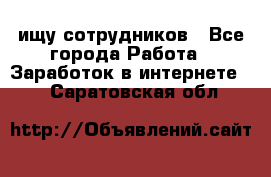 ищу сотрудников - Все города Работа » Заработок в интернете   . Саратовская обл.
